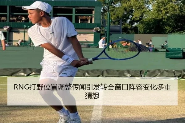 RNG打野位置调整传闻引发转会窗口阵容变化多重猜想
